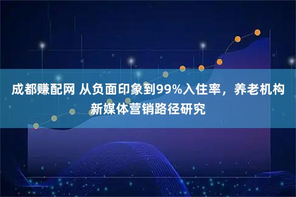 成都赚配网 从负面印象到99%入住率，养老机构新媒体营销路径研究