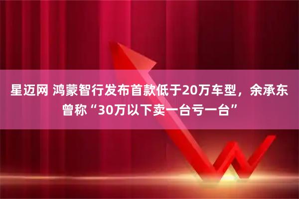 星迈网 鸿蒙智行发布首款低于20万车型，余承东曾称“30万以下卖一台亏一台”