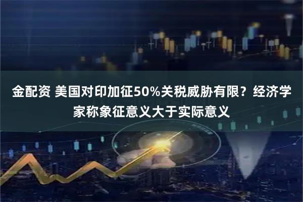 金配资 美国对印加征50%关税威胁有限？经济学家称象征意义大于实际意义