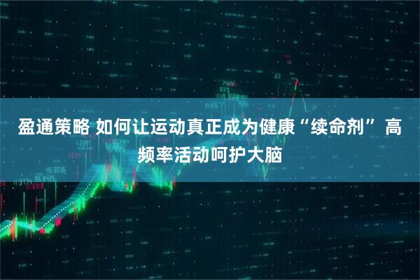 盈通策略 如何让运动真正成为健康“续命剂” 高频率活动呵护大脑