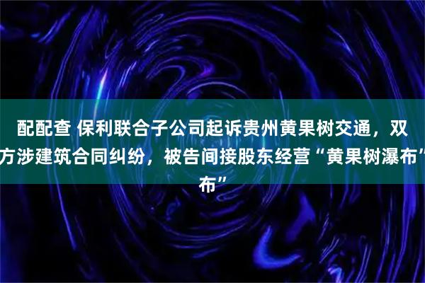配配查 保利联合子公司起诉贵州黄果树交通,双方涉建筑合同纠纷,被告间接股东经营“黄果树瀑布”