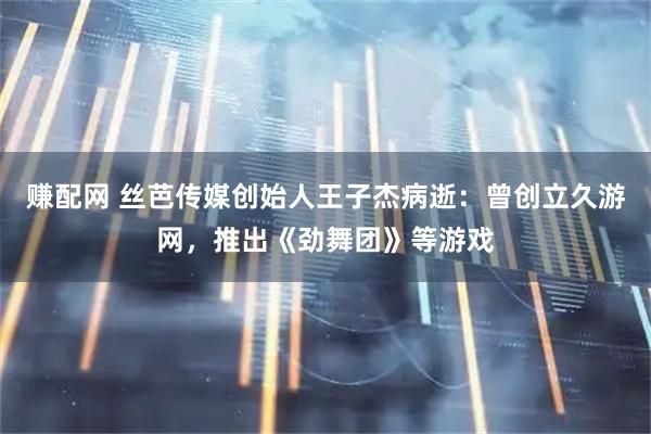 赚配网 丝芭传媒创始人王子杰病逝：曾创立久游网，推出《劲舞团》等游戏