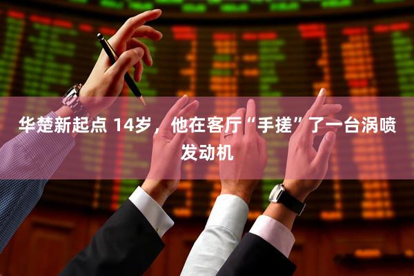 华楚新起点 14岁，他在客厅“手搓”了一台涡喷发动机