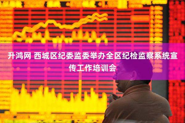 升鸿网 西城区纪委监委举办全区纪检监察系统宣传工作培训会