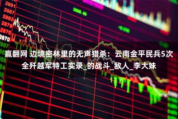 赢翻网 边境密林里的无声猎杀：云南金平民兵5次全歼越军特工实录_的战斗_敌人_李大妹