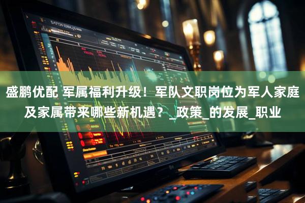 盛鹏优配 军属福利升级！军队文职岗位为军人家庭及家属带来哪些新机遇？_政策_的发展_职业