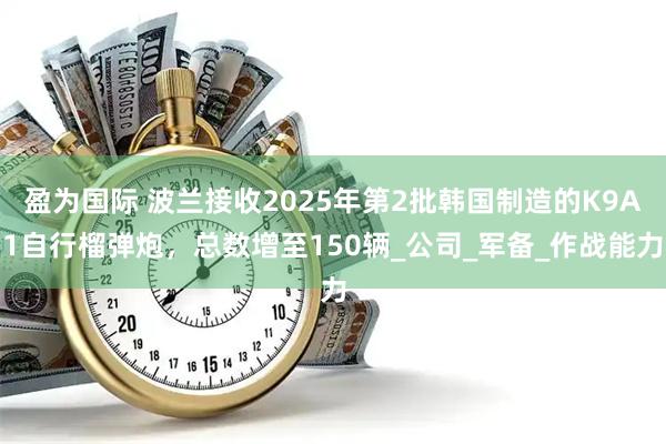 盈为国际 波兰接收2025年第2批韩国制造的K9A1自行榴弹炮，总数增至150辆_公司_军备_作战能力